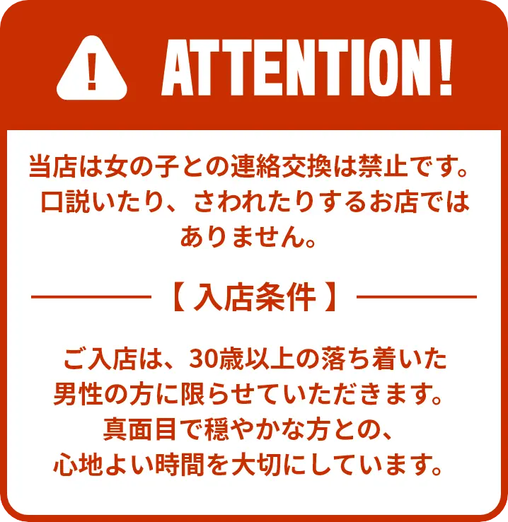 当店は女の子との連絡交換は禁止です。口説いたり、さわれたりするお店ではありません。 ご入店は、30歳以上の落ち着いた男性の方に限らせていただきます。真面目で穏やかな方との、心地よい時間を大切にしています。